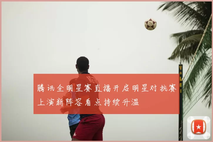 腾讯全明星赛直播开启明星对抗赛上演新阵容看点持续升温