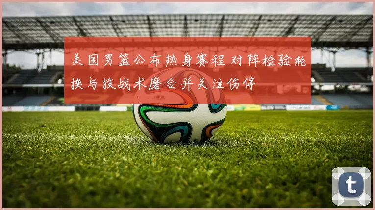 美国男篮公布热身赛程 对阵检验轮换与技战术磨合并关注伤停