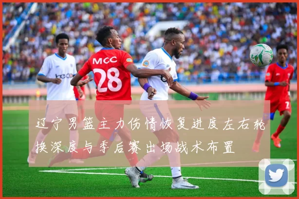 辽宁男篮主力伤情恢复进度左右轮换深度与季后赛出场战术布置