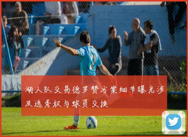 湖人队交易德罗赞方案细节曝光涉及选秀权与球员交换