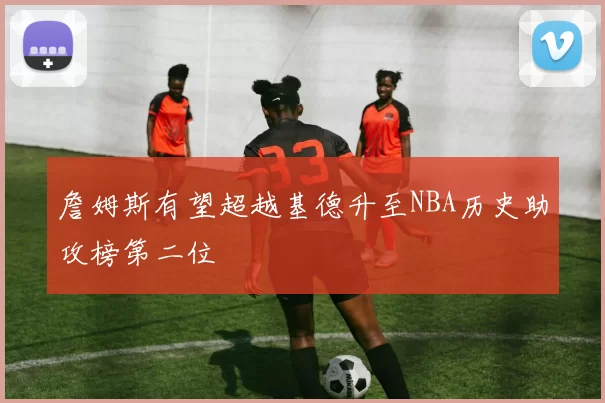 詹姆斯有望超越基德升至NBA历史助攻榜第二位