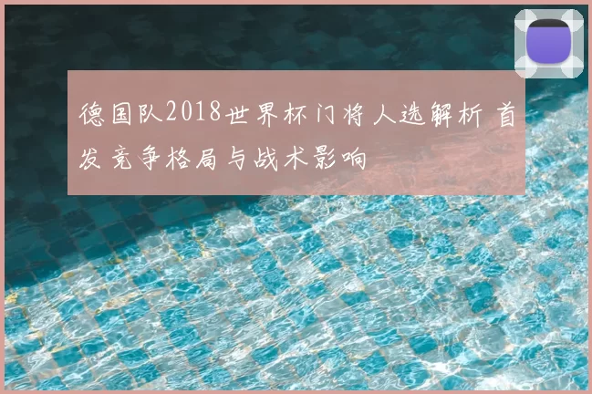 德国队2018世界杯门将人选解析 首发竞争格局与战术影响