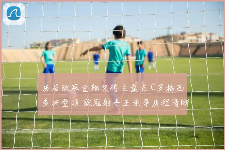 历届欧冠金靴奖得主盘点 C罗梅西多次登顶 欧冠射手王竞争历程清晰呈现