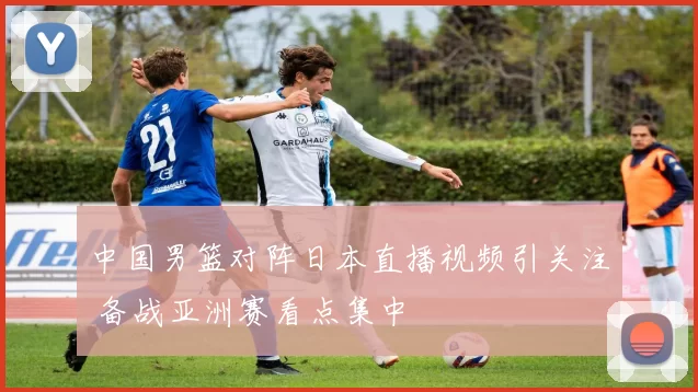 中国男篮对阵日本直播视频引关注 备战亚洲赛看点集中