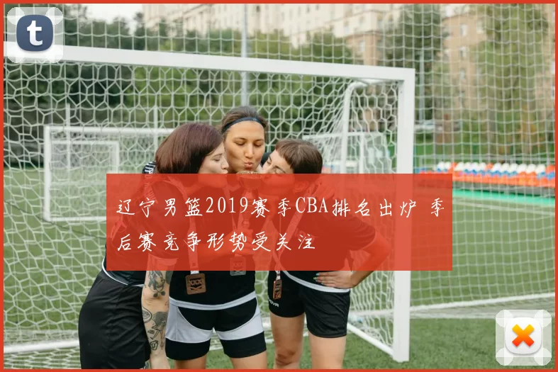 辽宁男篮2019赛季CBA排名出炉 季后赛竞争形势受关注