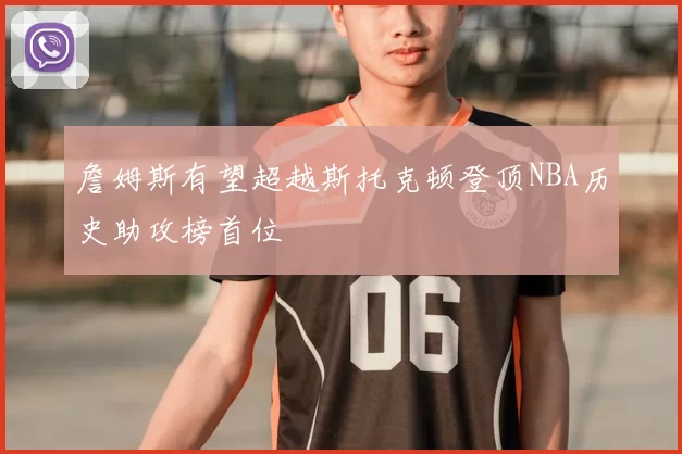 詹姆斯有望超越斯托克顿登顶NBA历史助攻榜首位