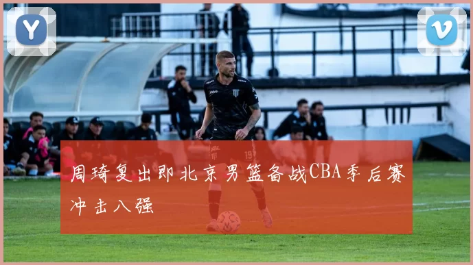 周琦复出即北京男篮备战CBA季后赛冲击八强