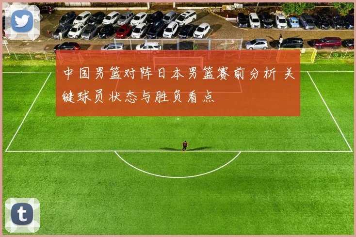 中国男篮对阵日本男篮赛前分析 关键球员状态与胜负看点
