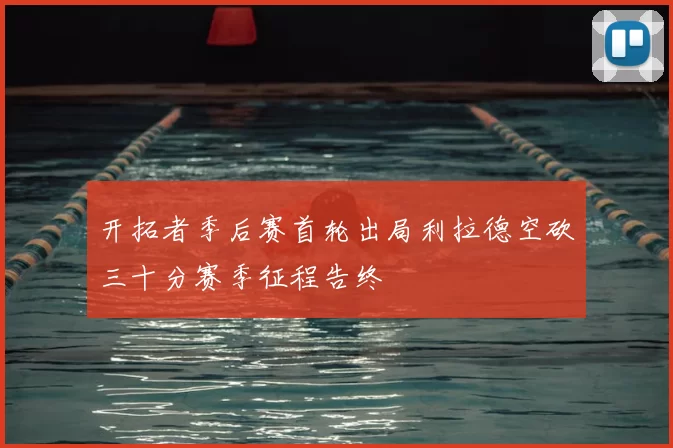 开拓者季后赛首轮出局利拉德空砍三十分赛季征程告终