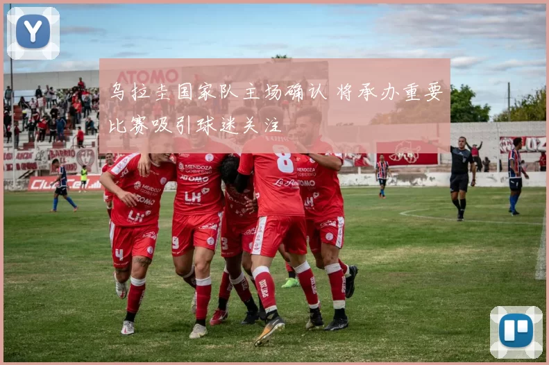 乌拉圭国家队主场确认 将承办重要比赛吸引球迷关注