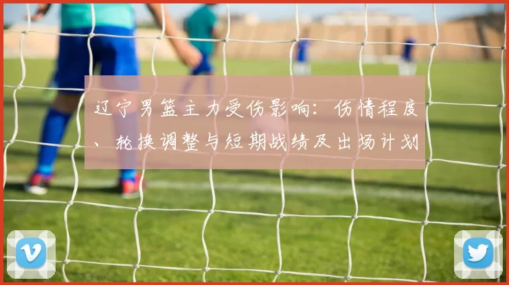 辽宁男篮主力受伤影响：伤情程度、轮换调整与短期战绩及出场计划