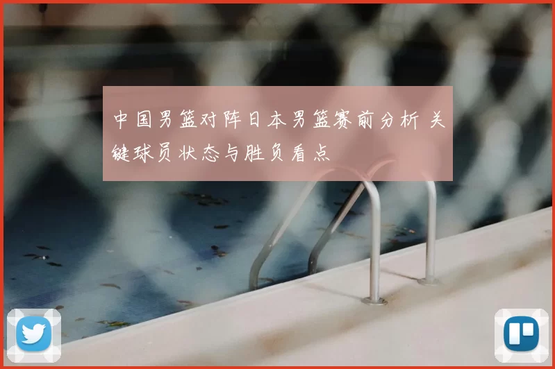中国男篮对阵日本男篮赛前分析 关键球员状态与胜负看点