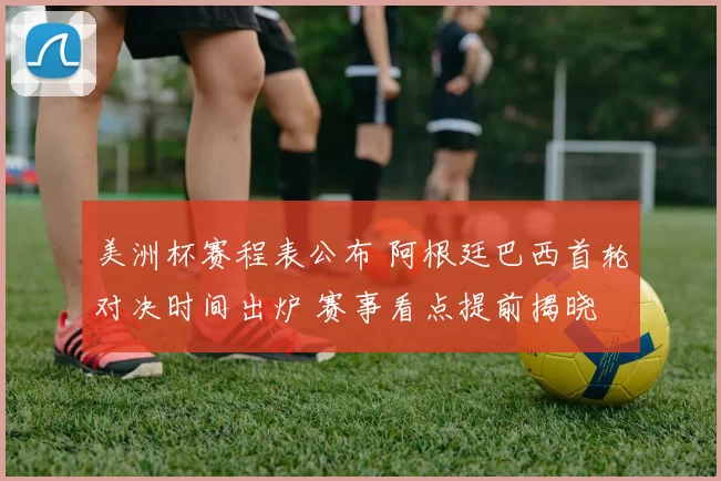 美洲杯赛程表公布 阿根廷巴西首轮对决时间出炉 赛事看点提前揭晓
