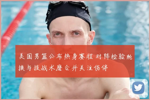 美国男篮公布热身赛程 对阵检验轮换与技战术磨合并关注伤停