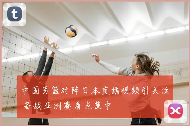 中国男篮对阵日本直播视频引关注 备战亚洲赛看点集中