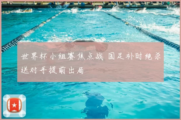 世界杯小组赛焦点战 国足补时绝杀送对手提前出局