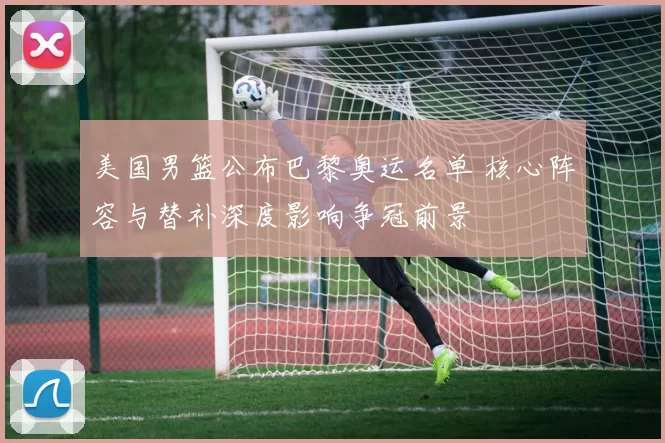 美国男篮公布巴黎奥运名单 核心阵容与替补深度影响争冠前景
