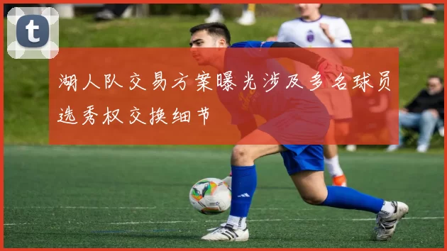 湖人队交易方案曝光涉及多名球员选秀权交换细节