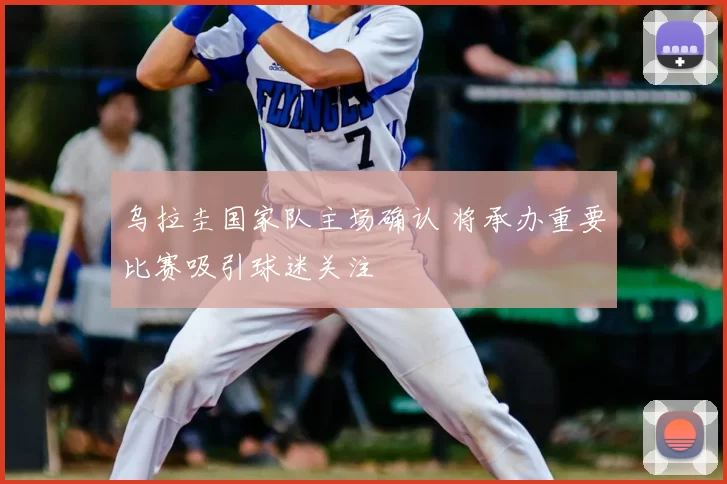 乌拉圭国家队主场确认 将承办重要比赛吸引球迷关注