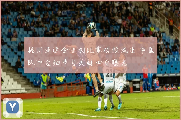 杭州亚运会击剑比赛视频流出 中国队冲金细节与关键回合曝光
