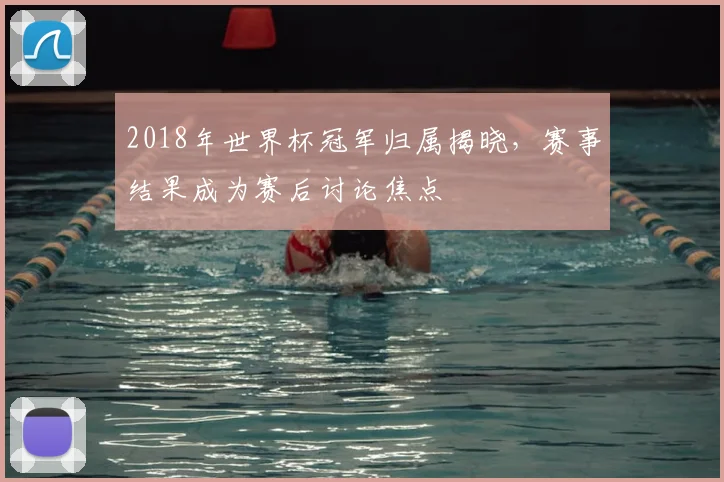 2018年世界杯冠军归属揭晓，赛事结果成为赛后讨论焦点