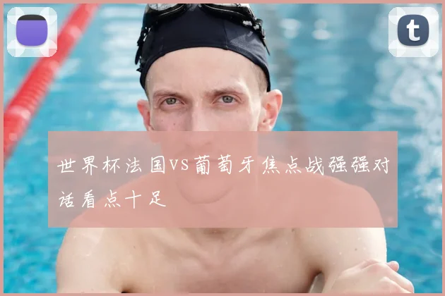 世界杯法国vs葡萄牙焦点战强强对话看点十足
