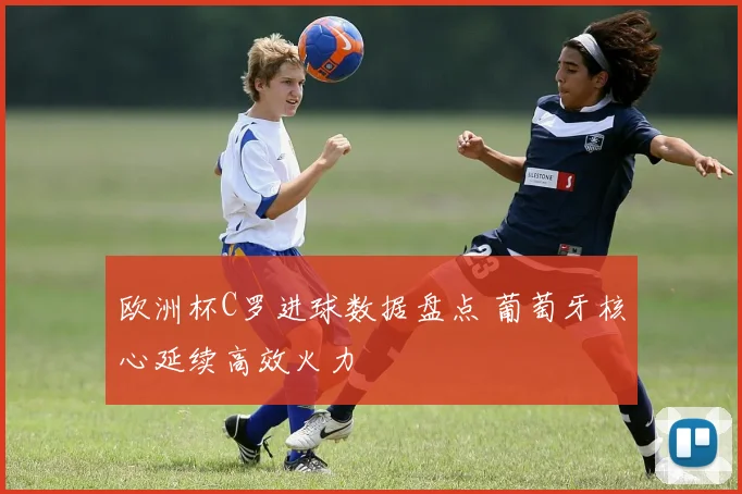 欧洲杯C罗进球数据盘点 葡萄牙核心延续高效火力