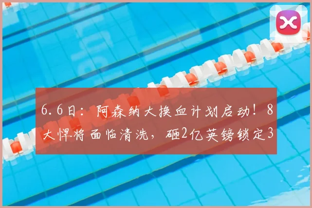 6.6日:阿森纳大换血计划启动!8大悍将面临清洗,砸2亿英镑锁定3大强援_阿尔特塔_英超冠军_维拉