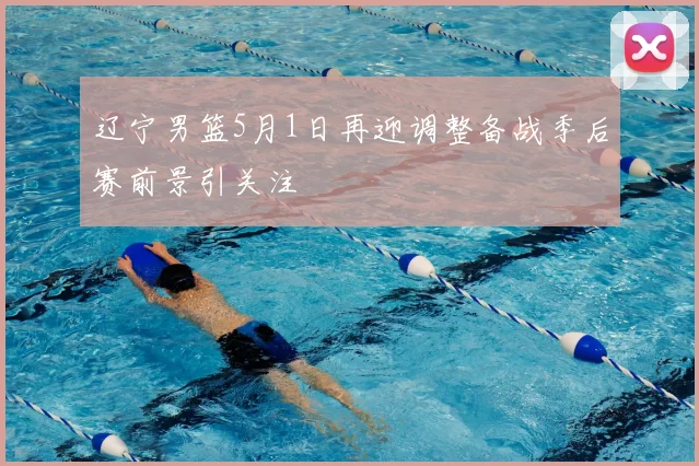 辽宁男篮5月1日再迎调整备战季后赛前景引关注