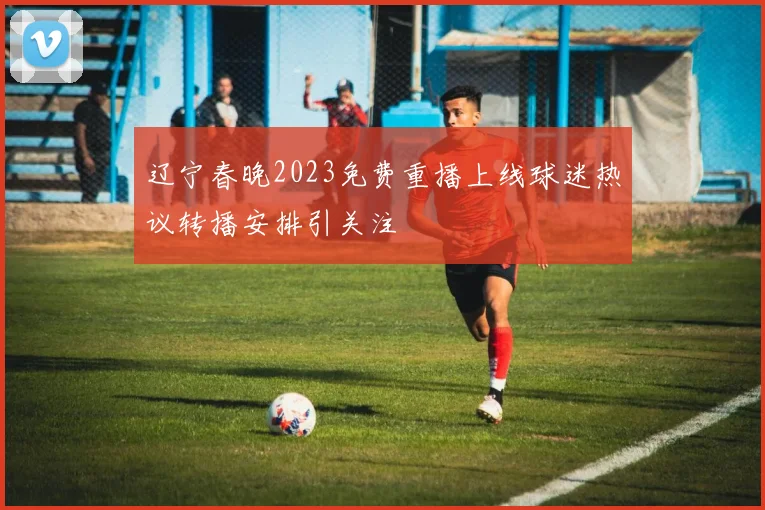 辽宁春晚2023免费重播上线球迷热议转播安排引关注
