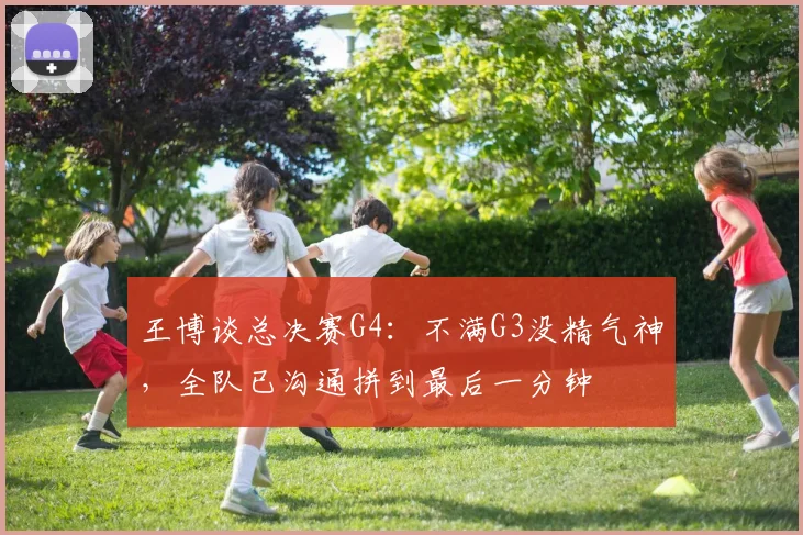 王博谈总决赛G4：不满G3没精气神，全队已沟通拼到最后一分钟