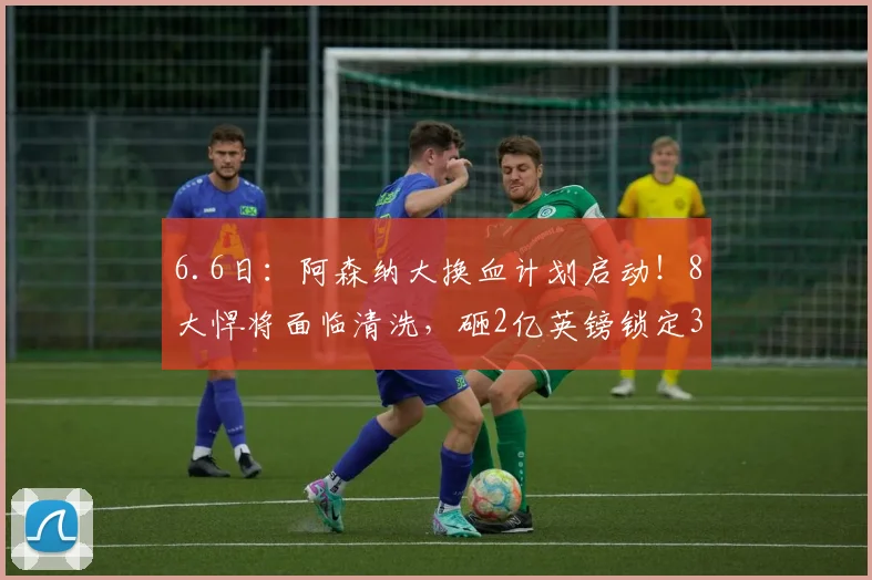 6.6日:阿森纳大换血计划启动!8大悍将面临清洗,砸2亿英镑锁定3大强援_阿尔特塔_英超冠军_维拉