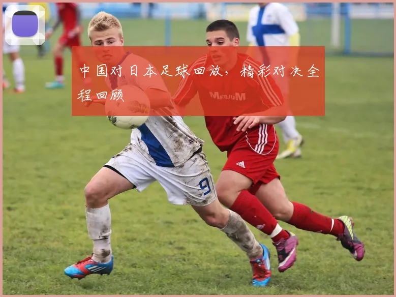 中国对日本足球回放,精彩对决全程回顾